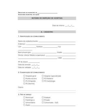 PREFEITURA DO MUNICÍPIO DE ____________________________________
SECRETARIA MUNICIPAL DA SAÚDE
Data da vistoria: ____ /____ /____
A – CADASTRO
1. IDENTIFICAÇÃO DO ESTABELECIMENTO
Nome do estabelecimento: ________________________________________________________________
Endereço: ______________________________________________________________________________________
CEP: ________________________Telefone:_________________________ Fax:
________________________
Bairro/município: ___________________________________________ Estado: ______________________
Diretor clínico/ Médico responsável: _____________________________________________________________________________
____________________________________________________________________ CRM: ______________________
Nº do alvará: ___________________
Data da emissão: ___/___/___
Data de validade: ___/___/___
2. CLASSIFICAÇÃO DO ESTABELECIMENTO
ᮀ Hospital geral ᮀ Hospital especializado
ᮀ Pronto-socorro ᮀ PS Pediatria
ᮀ PS Ortopedia ᮀ PS Cardiologia
ᮀ PS Otorrino
Outros:
3. TIPO DE SERVIÇO
ᮀ Municipal ᮀ Estadual
ᮀ Filantrópico ᮀ Privado
ᮀ Universitário ᮀ Conveniado – SUS
ᮀ Outro ___________________________________________________________________
ROTEIRO DE INSPEÇÃO DE HOSPITAIS
 