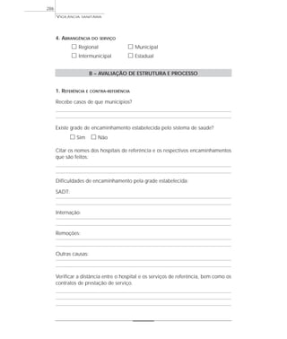 VIGILÂNCIA SANITÁRIA
286
4. ABRANGÊNCIA DO SERVIÇO
ᮀ Regional ᮀ Municipal
ᮀ Intermunicipal ᮀ Estadual
B – AVALIAÇÃO DE ESTRUTURA E PROCESSO
1. REFERÊNCIA E CONTRA-REFERÊNCIA
Recebe casos de que municípios?
Existe grade de encaminhamento estabelecida pelo sistema de saúde?
ᮀ Sim ᮀ Não
Citar os nomes dos hospitais de referência e os respectivos encaminhamentos
que são feitos:
Dificuldades de encaminhamento pela grade estabelecida:
SADT:
Internação:
Remoções:
Outras causas:
Verificar a distância entre o hospital e os serviços de referência, bem como os
contratos de prestação de serviço.
 