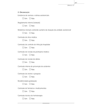 2. ORGANIZAÇÃO
Existência de normas e rotinas assistenciais
ᮀ Sim ᮀ Não
Regulamento interno (estatuto)
ᮀ Sim ᮀ Não
Relatórios mensais contendo sumário da situação da unidade assistencial
ᮀ Sim ᮀ Não
Comissão de ética médica
ᮀ Sim ᮀ Não
Comissão de controle de infecção hospitalar
ᮀ Sim ᮀ Não
Comissão de revisão de prontuário médico
ᮀ Sim ᮀ Não
Comissão de revisão de óbitos
ᮀ Sim ᮀ Não
Comissão interna de prevenção de acidentes
ᮀ Sim ᮀ Não
Comissão de ensino e pesquisa
ᮀ Sim ᮀ Não
Residência/pós-graduação
ᮀ Sim ᮀ Não
Comissão de farmácia e medicamentos
ᮀ Sim ᮀ Não
Comissão técnica de hemoterapia
ᮀ Sim ᮀ Não
ANEXO 2
287
 