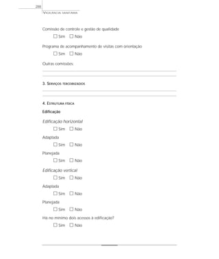 VIGILÂNCIA SANITÁRIA
288
Comissão de controle e gestão de qualidade
ᮀ Sim ᮀ Não
Programa de acompanhamento de visitas com orientação
ᮀ Sim ᮀ Não
Outras comissões:
3. SERVIÇOS TERCEIRIZADOS
4. ESTRUTURA FÍSICA
Edificação
Edificação horizontal
ᮀ Sim ᮀ Não
Adaptada
ᮀ Sim ᮀ Não
Planejada
ᮀ Sim ᮀ Não
Edificação vertical
ᮀ Sim ᮀ Não
Adaptada
ᮀ Sim ᮀ Não
Planejada
ᮀ Sim ᮀ Não
Há no mínimo dois acessos à edificação?
ᮀ Sim ᮀ Não
 