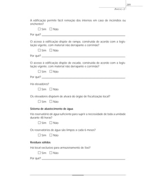 ANEXO 2
289
A edificação permite fácil remoção dos internos em caso de incêndios ou
enchentes?
ᮀ Sim ᮀ Não
Por quê? ____________________________________________________________________________________________________________________
O acesso à edificação dispõe de rampa, construída de acordo com a legis-
lação vigente, com material não derrapante e corrimão?
ᮀ Sim ᮀ Não
Por quê? ____________________________________________________________________________________________________________________
O acesso à edificação dispõe de escada, construída de acordo com a legis-
lação vigente, com material não derrapante e corrimão?
ᮀ Sim ᮀ Não
Por quê? ____________________________________________________________________________________________________________________
Há elevadores?
ᮀ Sim ᮀ Não
Os elevadores dispõem de alvará do órgão de fiscalização local?
ᮀ Sim ᮀ Não
Sistema de abastecimento de água
Há reservatório de água suficiente para suprir a necessidade de toda a unidade
durante 48 horas?
ᮀ Sim ᮀ Não
Os reservatórios de água são limpos a cada 6 meses?
ᮀ Sim ᮀ Não
Resíduos sólidos
Há local exclusivo para armazenamento de lixo?
ᮀ Sim ᮀ Não
Por quê? ____________________________________________________________________________________________________________________
 