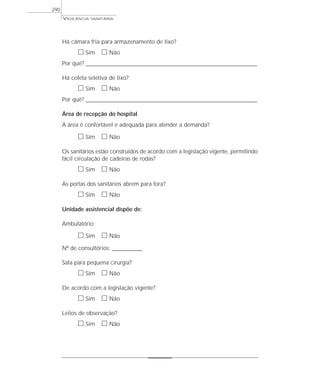 Há câmara fria para armazenamento de lixo?
ᮀ Sim ᮀ Não
Por quê? ____________________________________________________________________________________________________________________
Há coleta seletiva de lixo?
ᮀ Sim ᮀ Não
Por quê? ____________________________________________________________________________________________________________________
Área de recepção do hospital
A área é confortável e adequada para atender a demanda?
ᮀ Sim ᮀ Não
Os sanitários estão construídos de acordo com a legislação vigente, permitindo
fácil circulação de cadeiras de rodas?
ᮀ Sim ᮀ Não
As portas dos sanitários abrem para fora?
ᮀ Sim ᮀ Não
Unidade assistencial dispõe de:
Ambulatório
ᮀ Sim ᮀ Não
Nº de consultórios: _____________
Sala para pequena cirurgia?
ᮀ Sim ᮀ Não
De acordo com a legislação vigente?
ᮀ Sim ᮀ Não
Leitos de observação?
ᮀ Sim ᮀ Não
VIGILÂNCIA SANITÁRIA
290
 