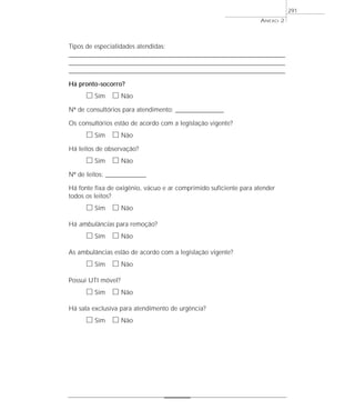 ANEXO 2
291
Tipos de especialidades atendidas:
____________________________________________________________________________________________________
____________________________________________________________________________________________________
____________________________________________________________________________________________________
Há pronto-socorro?
ᮀ Sim ᮀ Não
Nº de consultórios para atendimento: ___________________
Os consultórios estão de acordo com a legislação vigente?
ᮀ Sim ᮀ Não
Há leitos de observação?
ᮀ Sim ᮀ Não
Nº de leitos: ________________
Há fonte fixa de oxigênio, vácuo e ar comprimido suficiente para atender
todos os leitos?
ᮀ Sim ᮀ Não
Há ambulâncias para remoção?
ᮀ Sim ᮀ Não
As ambulâncias estão de acordo com a legislação vigente?
ᮀ Sim ᮀ Não
Possui UTI móvel?
ᮀ Sim ᮀ Não
Há sala exclusiva para atendimento de urgência?
ᮀ Sim ᮀ Não
 