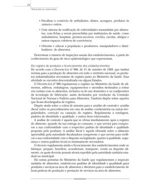 • Fiscalizar o comércio de ambulantes, abates, açougues, produtos in
natura e outros.
• Criar sistema de notificação de enfermidades transmitidas por alimen-
tos, com fichas a serem preenchidas por instituições de saúde, como
ambulatórios, hospitais, prontos-socorros, creches, escolas, abrigos e
outros espaços coletivos de convivência.
• Orientar e educar a população e produtores, manipuladores e distri-
buidores de alimentos.
Determinar o número de inspeções anuais dos estabelecimentos, a partir do
conhecimento do grau de risco epidemiológico que representam.
Do registro de produtos e licenciamento dos estabelecimentos
De acordo com o Decreto-Lei nº 986, de 21 de outubro de 1969, que institui
normas para a produção de alimentos em todo o território nacional, os produ-
tos industrializados necessitam de registro junto ao Ministério da Saúde. Essa
atividade se encontra descentralizada em alguns Estados.
O Decreto-Lei nº 986 regulamenta o registro no Ministério da Saúde de ali-
mentos, aditivos, embalagens, equipamentos e utensílios destinados a entrar
em contato com os alimentos, inclusive os de uso doméstico e os coadjuvantes
da tecnologia de fabricação, assim declarados por resolução da Comissão
Nacional de Normas e Padrões para Alimentos. Também dispõe sobre aqueles
que ficam desobrigados de registro.
Dispõe ainda sobre a coleta de amostra para a análise de controle e análise
fiscal, sobre os procedimentos em caso de análise condenatória ou outras irre-
gularidades, correção ou cassação do registro. Regulamenta a rotulagem,
padrões de identidade e qualidade, e outros itens relacionados.
A análise de controle é aquela que se efetua imediatamente após o registro
do alimento, quando da sua entrega ao consumo, e que servirá para compro-
var a sua conformidade com o respectivo padrão de identidade e qualidade
proposto pelo produtor. A análise fiscal é aquela efetuada sobre o alimento
apreendido pela autoridade fiscalizadora competente e que servirá para verifi-
car a sua conformidade com o disposto na legislação, quanto à qualidade, segu-
rança e outros padrões técnicos minimamente necessários.
O decreto regulamenta ainda o licenciamento dos estabelecimentos onde se
fabrique, prepare, beneficie, acondicione, transporte, venda ou deposite ali-
mento, os quais deverão possuir alvará expedido pela autoridade sanitária esta-
dual ou municipal.
Há outras portarias do Ministério da Saúde que regulamentam a inspeção
sanitária de alimentos, estabelecem padrões de identidade e qualidade para
produtos e serviços na área de alimentos e diretrizes para o estabelecimento de
boas práticas de produção e prestação de serviços na área de alimentos.
VIGILÂNCIA SANITÁRIA
28
 