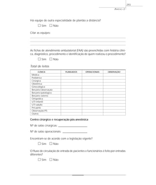 ANEXO 2
293
Há equipe de outra especialidade de plantão a distância?
ᮀ Sim ᮀ Não
Citar as equipes:
As fichas de atendimento ambulatorial (FAA) são preenchidas com história clíni-
ca, diagnóstico, procedimento e identificação de quem realizou o procedimento?
ᮀ Sim ᮀ Não
Total de leitos
CLÍNICA PLANEJADOS OPERACIONAIS OBSERVAÇÃO
Médica
Pediátrica
Cirúrgica
Obstétrica
Ginecológica
Berçário/observação
Berçário/patológico
Berçário externo
Ortopédica
UTI infantil
UTI adulto
Pré-parto
Observação/PS
Outros
Centro cirúrgico e recuperação pós-anestésica
Nº de salas cirúrgicas: __________________________
Nº de salas operacionais: ______________________
Encontram-se de acordo com a legislação vigente?
ᮀ Sim ᮀ Não
O fluxo de circulação de entrada de pacientes e funcionários é feito por entradas
diferentes?
ᮀ Sim ᮀ Não
 