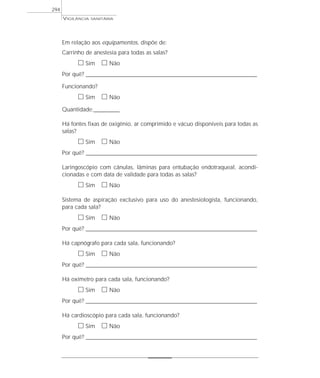 VIGILÂNCIA SANITÁRIA
294
Em relação aos equipamentos, dispõe de:
Carrinho de anestesia para todas as salas?
ᮀ Sim ᮀ Não
Por quê? ____________________________________________________________________________________________________________________
Funcionando?
ᮀ Sim ᮀ Não
Quantidade:_________
Há fontes fixas de oxigênio, ar comprimido e vácuo disponíveis para todas as
salas?
ᮀ Sim ᮀ Não
Por quê? ____________________________________________________________________________________________________________________
Laringoscópio com cânulas, lâminas para entubação endotraqueal, acondi-
cionadas e com data de validade para todas as salas?
ᮀ Sim ᮀ Não
Sistema de aspiração exclusivo para uso do anestesiologista, funcionando,
para cada sala?
ᮀ Sim ᮀ Não
Por quê? ____________________________________________________________________________________________________________________
Há capnógrafo para cada sala, funcionando?
ᮀ Sim ᮀ Não
Por quê? ____________________________________________________________________________________________________________________
Há oxímetro para cada sala, funcionando?
ᮀ Sim ᮀ Não
Por quê? ____________________________________________________________________________________________________________________
Há cardioscópio para cada sala, funcionando?
ᮀ Sim ᮀ Não
Por quê? ____________________________________________________________________________________________________________________
 
