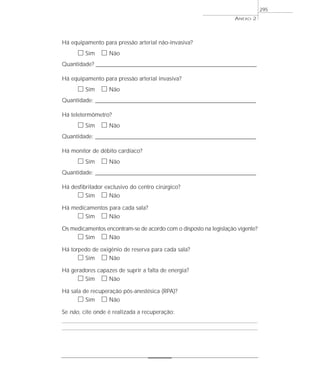 Há equipamento para pressão arterial não-invasiva?
ᮀ Sim ᮀ Não
Quantidade? ____________________________________________________________________________________________________________
Há equipamento para pressão arterial invasiva?
ᮀ Sim ᮀ Não
Quantidade: ____________________________________________________________________________________________________________
Há teletermômetro?
ᮀ Sim ᮀ Não
Quantidade: ____________________________________________________________________________________________________________
Há monitor de débito cardíaco?
ᮀ Sim ᮀ Não
Quantidade: ____________________________________________________________________________________________________________
Há desfibrilador exclusivo do centro cirúrgico?
ᮀ Sim ᮀ Não
Há medicamentos para cada sala?
ᮀ Sim ᮀ Não
Os medicamentos encontram-se de acordo com o disposto na legislação vigente?
ᮀ Sim ᮀ Não
Há torpedo de oxigênio de reserva para cada sala?
ᮀ Sim ᮀ Não
Há geradores capazes de suprir a falta de energia?
ᮀ Sim ᮀ Não
Há sala de recuperação pós-anestésica (RPA)?
ᮀ Sim ᮀ Não
Se não, cite onde é realizada a recuperação:
ANEXO 2
295
 