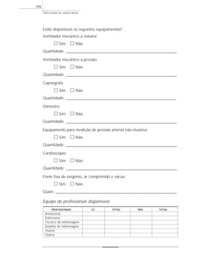 VIGILÂNCIA SANITÁRIA
296
Estão disponíveis os seguintes equipamentos?
Ventilador mecânico a volume
ᮀ Sim ᮀ Não
Quantidade: ____________________________________________________________________________________________________________
Ventilador mecânico a pressão
ᮀ Sim ᮀ Não
Quantidade: ____________________________________________________________________________________________________________
Capnógrafo
ᮀ Sim ᮀ Não
Quantidade: ___________________________________________________________________________________________________________
Oxímetro
ᮀ Sim ᮀ Não
Quantidade: ____________________________________________________________________________________________________________
Equipamento para medição de pressão arterial não-invasivo
ᮀ Sim ᮀ Não
Quantidade: ____________________________________________________________________________________________________________
Cardioscópio
ᮀ Sim ᮀ Não
Quantidade: ____________________________________________________________________________________________________________
Fonte fixa de oxigênio, ar comprimido e vácuo
ᮀ Sim ᮀ Não
Quais: _______________________________________________________________________________________________________________________
Equipe de profissionais disponíveis
PROFISSIONAIS CC TOTAL RPA TOTAL
Anestesista
Enfermeira
Tecnico de enfermagem
Auxiliar de enfermagem
Outros
Outros
 