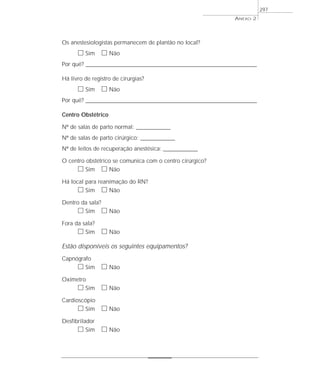 Os anestesiologistas permanecem de plantão no local?
ᮀ Sim ᮀ Não
Por quê? ____________________________________________________________________________________________________________________
Há livro de registro de cirurgias?
ᮀ Sim ᮀ Não
Por quê? ____________________________________________________________________________________________________________________
Centro Obstétrico
Nº de salas de parto normal: _______________
Nº de salas de parto cirúrgico: _______________
Nº de leitos de recuperação anestésica: _______________
O centro obstétrico se comunica com o centro cirúrgico?
ᮀ Sim ᮀ Não
Há local para reanimação do RN?
ᮀ Sim ᮀ Não
Dentro da sala?
ᮀ Sim ᮀ Não
Fora da sala?
ᮀ Sim ᮀ Não
Estão disponíveis os seguintes equipamentos?
Capnógrafo
ᮀ Sim ᮀ Não
Oxímetro
ᮀ Sim ᮀ Não
Cardioscópio
ᮀ Sim ᮀ Não
Desfibrilador
ᮀ Sim ᮀ Não
ANEXO 2
297
 