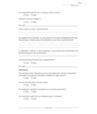 ANEXO 2
299
Há cruzamento de fluxo de circulação entre as áreas?
ᮀ Sim ᮀ Não
Utilizam controle biológico?
ᮀ Sim ᮀ Não
Por quê? ____________________________________________________________________________________________________________________
Citar o nome do teste e periodicidade:
Os equipamentos utilizados nos procedimentos de gastroesofagoduodenoscopia,
broncoscopia e laparoscopia são submetidos a que tipo de procedimento?
É importante verificar se são cumpridos os procedimentos preconizados de
desinfecção para esses instrumentos.
____________________________________________________________________________________________________
Há manutenção preventiva dos equipamentos?
ᮀ Sim ᮀ Não
Por quê? ____________________________________________________________________________________________________________________
Enfermarias
Os chuveiros estão instalados em box com dimensões internas compatíveis
com banho em posição assentada e dotados de água quente?
ᮀ Sim ᮀ Não
Há um chuveiro para cada seis leitos?
ᮀ Sim ᮀ Não
As instalações sanitárias encontram-se no mesmo pavimento?
ᮀ Sim ᮀ Não
Os corredores estão livres de obstáculo para circulação?
ᮀ Sim ᮀ Não
 
