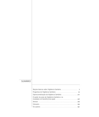 Noções básicas sobre Vigilância Sanitária ................................................ 3
Programas de Vigilância Sanitária ................................................................ 23
Operacionalização da Vigilância Sanitária .............................................. 211
O poder da ação da Vigilância Sanitária e os
resultados em benefício da saúde ................................................................ 247
Anexos .................................................................................................................... 253
Glossário ................................................................................................................ 453
Os autores .............................................................................................................. 461
SUMÁRIO
 