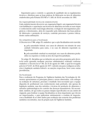 Importantes para o controle e a garantia de qualidade são os regulamentos
técnicos e diretrizes para as boas práticas de fabricação na área de alimentos
estabelecidos pela Portaria SVS/MS nº 1.428, de 26 de novembro de 1993.
Da responsabilidade técnica do estabelecimento
Cada estabelecimento deverá ter um responsável legal e um responsável técnico
com habilitação e capacitação nas técnicas de alimentos em todas as suas etapas
e conhecimento sobre toxicologia alimentar, ecologia de microrganismos pato-
gênicos e deteriorantes, além de responder pela elaboração das boas práticas
de fabricação e prestação de serviços, controlar processos e pontos críticos,
dentre outras atribuições.
Da competência para a fiscalização
O Decreto-Lei nº 986, artigo 29, estabelece que a ação fiscalizadora será exercida:
a. pela autoridade federal, nos casos de alimento em trânsito de uma
unidade federativa para outra, e no caso de alimento exportado ou
importado;
b. pela autoridade estadual ou municipal, nos casos de alimentos produ-
zidos ou expostos à venda na área da respectiva jurisdição.
No artigo 32, disciplina que as infrações aos preceitos propostos pelo decre-
to-lei serão apuradas mediante processo administrativo realizado conforme
estabelece o Decreto-Lei nº 785, de 25 de agosto de 1969, o qual foi revogado
pela Lei nº 6.437, de 20 de agosto de 1977, valendo esta para configurar as infra-
ções à legislação sanitária federal e as sanções respectivas, bem como outras
providências.
Da fiscalização
Para a realização do Programa de Vigilância Sanitária das Tecnologias de Ali-
mentos apresentamos os principais passos a serem observados, com enfoque
na avaliação de estrutura, processo e resultado. Será necessário que a equipe
disponha de profissional com conhecimento mais profundo, não apenas da
legislação sanitária, mas dos métodos e técnicas de produção de alimentos e
métodos epidemiológicos de controle das doenças transmissíveis. Há necessi-
dade, também, de que todos os passos estejam especificados em um roteiro de
inspeção, para lembrar à equipe fiscalizadora os itens importantes que devem
ser inspecionados, e para padronizar minimamente a conduta de inspeção,
com a finalidade de se obter dados para avaliação não somente dos problemas
sanitários encontrados, mas da própria ação da Vigilância Sanitária.
PROGRAMAS DE VIGILÂNCIA SANITÁRIA
29
 