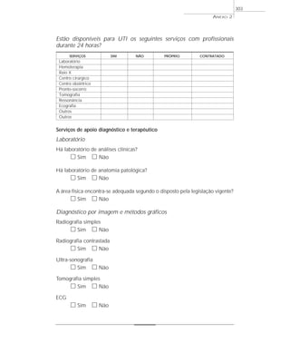 Estão disponíveis para UTI os seguintes serviços com profissionais
durante 24 horas?
SERVIÇOS SIM NÃO PRÓPRIO CONTRATADO
Laboratório
Hemoterapia
Raio X
Centro cirúrgico
Centro obstétrico
Pronto-socorro
Tomografia
Ressonância
Ecografia
Outros
Outros
Serviços de apoio diagnóstico e terapêutico
Laboratório
Há laboratório de análises clínicas?
ᮀ Sim ᮀ Não
Há laboratório de anatomia patológica?
ᮀ Sim ᮀ Não
A área física encontra-se adequada segundo o disposto pela legislação vigente?
ᮀ Sim ᮀ Não
Diagnóstico por imagem e métodos gráficos
Radiografia simples
ᮀ Sim ᮀ Não
Radiografia contrastada
ᮀ Sim ᮀ Não
Ultra-sonografia
ᮀ Sim ᮀ Não
Tomografia simples
ᮀ Sim ᮀ Não
ECG
ᮀ Sim ᮀ Não
ANEXO 2
303
 