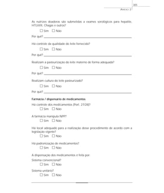As nutrizes doadoras são submetidas a exames sorológicos para hepatite,
HTLVI/II, Chagas e outros?
ᮀ Sim ᮀ Não
Por quê? ____________________________________________________________________________________________________________________
Há controle da qualidade do leite fornecido?
ᮀ Sim ᮀ Não
Por quê? ____________________________________________________________________________________________________________________
Realizam a pasteurização do leite materno de forma adequada?
ᮀ Sim ᮀ Não
Por quê? ____________________________________________________________________________________________________________________
Realizam cultura do leite pasteurizado?
ᮀ Sim ᮀ Não
Por quê? ____________________________________________________________________________________________________________________
Farmácia / dispensário de medicamentos
Há controle dos medicamentos (Port. 27/28)?
ᮀ Sim ᮀ Não
A farmácia manipula NPP?
ᮀ Sim ᮀ Não
Há local adequado para a realização desse procedimento de acordo com a
legislação vigente?
ᮀ Sim ᮀ Não
Há padronização de medicamentos?
ᮀ Sim ᮀ Não
A dispensação dos medicamentos é feita por:
Sistema convencional?
ᮀ Sim ᮀ Não
Sistema unitário?
ᮀ Sim ᮀ Não
ANEXO 2
305
 