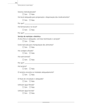 Sistema individualizado?
ᮀ Sim ᮀ Não
Há local adequado para preparação e dispensação dos medicamentos?
ᮀ Sim ᮀ Não
Por quê? ____________________________________________________________________________________________________________________
Há farmacêutico no local?
ᮀ Sim ᮀ Não
Por quê? ____________________________________________________________________________________________________________________
Serviço de nutrição e dietética
A área física é adequada, com boa iluminação e aeração?
ᮀ Sim ᮀ Não
Existe bancada para manipulação dos alimentos?
ᮀ Sim ᮀ Não
Há cardápio afixado?
ᮀ Sim ᮀ Não
Há nutricionista?
ᮀ Sim ᮀ Não
Por quê? ____________________________________________________________________________________________________________________
Há lactário?
ᮀ Sim ᮀ Não
O lactário encontra-se instalado adequadamente?
ᮀ Sim ᮀ Não
O fluxo de circulação é adequado?
ᮀ Sim ᮀ Não
Utilizam água filtrada?
ᮀ Sim ᮀ Não
Utilizam água fervida?
ᮀ Sim ᮀ Não
VIGILÂNCIA SANITÁRIA
306
 