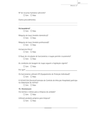 Nº de recursos humanos suficiente?
ᮀ Sim ᮀ Não
Outros procedimentos:
Há lavanderia?
ᮀ Sim ᮀ Não
Máquina de lavar (modelo doméstico)?
ᮀ Sim ᮀ Não
Máquina de lavar (modelo profissional)?
ᮀ Sim ᮀ Não
Há barreira física?
ᮀ Sim ᮀ Não
O fluxo de circulação de funcionários e roupas permite cruzamento?
ᮀ Sim ᮀ Não
As condições de lavagem de roupa seguem a legislação vigente?
ᮀ Sim ᮀ Não
Por quê? ____________________________________________________________________________________________________________________
Os funcionários utilizam EPI (Equipamento de Proteção Individual)?
ᮀ Sim ᮀ Não
O SCIH/CCIH (Serviço/Comissão de Controle de Infecção Hospitalar) participa
na elaboração de normas?
ᮀ Sim ᮀ Não
15. HIGIENIZAÇÃO
Há normas e rotinas para a limpeza da unidade?
ᮀ Sim ᮀ Não
Utilizam produtos próprios para limpeza?
ᮀ Sim ᮀ Não
ANEXO 2
307
 
