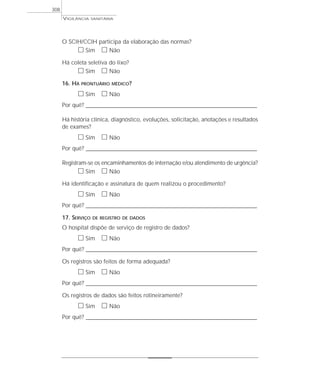 O SCIH/CCIH participa da elaboração das normas?
ᮀ Sim ᮀ Não
Há coleta seletiva do lixo?
ᮀ Sim ᮀ Não
16. HÁ PRONTUÁRIO MÉDICO?
ᮀ Sim ᮀ Não
Por quê? ____________________________________________________________________________________________________________________
Há história clínica, diagnóstico, evoluções, solicitação, anotações e resultados
de exames?
ᮀ Sim ᮀ Não
Por quê? ____________________________________________________________________________________________________________________
Registram-se os encaminhamentos de internação e/ou atendimento de urgência?
ᮀ Sim ᮀ Não
Há identificação e assinatura de quem realizou o procedimento?
ᮀ Sim ᮀ Não
Por quê? ____________________________________________________________________________________________________________________
17. SERVIÇO DE REGISTRO DE DADOS
O hospital dispõe de serviço de registro de dados?
ᮀ Sim ᮀ Não
Por quê? ____________________________________________________________________________________________________________________
Os registros são feitos de forma adequada?
ᮀ Sim ᮀ Não
Por quê? ____________________________________________________________________________________________________________________
Os registros de dados são feitos rotineiramente?
ᮀ Sim ᮀ Não
Por quê? ____________________________________________________________________________________________________________________
VIGILÂNCIA SANITÁRIA
308
 
