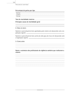Percentuais de partos por tipo
Normal
Cesárea
Fórceps
Taxa de mortalidade materna
Principais causas de mortalidade geral
____________________________________________________________________________________________________
____________________________________________________________________________________________________
2. GRAU DE RISCO
Número e percentual de itens apontados pelo roteiro em desacordo com a le-
gislação vigente: _____________________________________________________________________________
Número e percentual de itens acima de alto grau de risco em desacordo com
a legislação vigente: _________________________________________________________________________
3. CONCLUSÕES
Nome e assinatura dos profissionais da vigilância sanitária que realizaram a
vistoria
VIGILÂNCIA SANITÁRIA
310
 