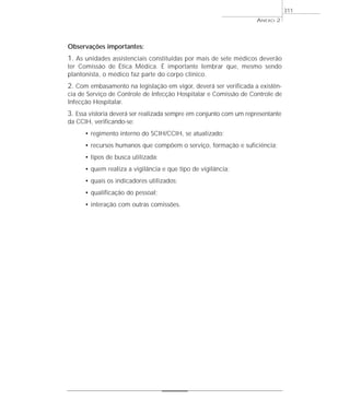 Observações importantes:
1. As unidades assistenciais constituídas por mais de sete médicos deverão
ter Comissão de Ética Médica. É importante lembrar que, mesmo sendo
plantonista, o médico faz parte do corpo clínico.
2. Com embasamento na legislação em vigor, deverá ser verificada a existên-
cia de Serviço de Controle de Infecção Hospitalar e Comissão de Controle de
Infecção Hospitalar.
3. Essa vistoria deverá ser realizada sempre em conjunto com um representante
da CCIH, verificando-se:
• regimento interno do SCIH/CCIH, se atualizado;
• recursos humanos que compõem o serviço, formação e suficiência;
• tipos de busca utilizada;
• quem realiza a vigilância e que tipo de vigilância;
• quais os indicadores utilizados;
• qualificação do pessoal;
• interação com outras comissões.
ANEXO 2
311
 