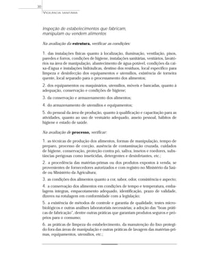 Inspeção de estabelecimentos que fabricam,
manipulam ou vendem alimentos
Na avaliação da estrutura, verificar as condições:
1. das instalações físicas quanto à localização, iluminação, ventilação, pisos,
paredes e forros, condições de higiene, instalações sanitárias, vestiários, lavató-
rios na área de manipulação, abastecimento de água potável, condições da cai-
xa-d’água e instalações hidráulicas, destino dos resíduos, local específico para
limpeza e desinfecção dos equipamentos e utensílios, existência de torneira
quente, local separado para o processamento dos alimentos;
2. dos equipamentos ou maquinários, utensílios, móveis e bancadas, quanto à
adequação, conservação e condições de higiene;
3. da conservação e armazenamento dos alimentos;
4. do armazenamento de utensílios e equipamentos;
5. do pessoal da área de produção, quanto à qualificação e capacitação para as
atividades, quanto ao uso de vestuário adequado, asseio pessoal, hábitos de
higiene e estado de saúde.
Na avaliação de processo, verificar:
1. as técnicas de produção dos alimentos, formas de manipulação, tempo de
preparo, processo de cocção, ausência de contaminação cruzada, cuidados
de higiene, conservação, proteção contra pó, saliva, insetos e roedores, subs-
tâncias perigosas como inseticidas, detergentes e desinfetantes, etc.;
2. a procedência das matérias-primas ou dos produtos expostos à venda, se
provenientes de fornecedores autorizados e com registro no Ministério da Saú-
de ou Ministério da Agricultura;
3. as condições dos alimentos quanto a cor, sabor, odor, consistência e aspecto;
4. a conservação dos alimentos em condições de tempo e temperatura, emba-
lagens íntegras, empacotamento adequado, identificação, prazo de validade,
dizeres na rotulagem em conformidade com a legislação;
5. a existência de métodos de controle e garantia de qualidade, testes micro-
biológicos e outras análises laboratoriais necessárias; a adoção das “boas práti-
cas de fabricação”, dentre outras práticas que garantam produtos seguros e pró-
prios para o consumo;
6. as práticas de limpeza do estabelecimento, da manutenção do lixo protegi-
do fora das áreas de manipulação e outras práticas de lavagem das matérias-pri-
mas, equipamentos, utensílios, etc.;
VIGILÂNCIA SANITÁRIA
30
 