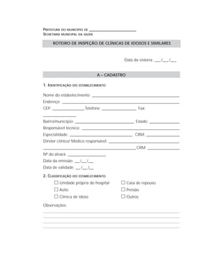 PREFEITURA DO MUNICÍPIO DE ____________________________________
SECRETARIA MUNICIPAL DA SAÚDE
Data da vistoria: ____ /____ /____
A – CADASTRO
1. IDENTIFICAÇÃO DO ESTABELECIMENTO
Nome do estabelecimento: ________________________________________________________________
Endereço: ______________________________________________________________________________________
CEP: _______________________Telefone: _________________________ Fax:
________________________
Bairro/município: ___________________________________________ Estado: ______________________
Responsável técnico: ___________________________________________________________________________________________________________
Especialidade: ______________________________________________ CRM: ________________________
Diretor clínico/ Médico responsável: _____________________________________________________________________________
____________________________________________________________________CRM: _______________________
Nº do alvará: ________________________
Data da emissão: ___/___/___
Data de validade: ___ /___ /___
2. CLASSIFICAÇÃO DO ESTABELECIMENTO
ᮀ Unidade própria do hospital ᮀ Casa de repouso
ᮀ Asilo ᮀ Pensão
ᮀ Clínica de idoso ᮀ Outros
Observações:
ROTEIRO DE INSPEÇÃO DE CLÍNICAS DE IDOSOS E SIMILARES
 