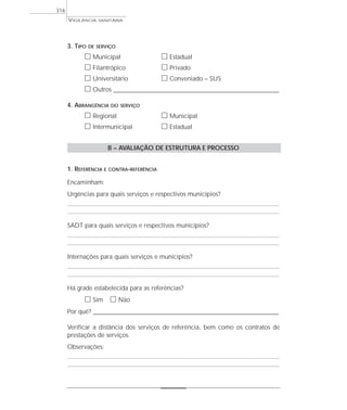 VIGILÂNCIA SANITÁRIA
316
3. TIPO DE SERVIÇO
ᮀ Municipal ᮀ Estadual
ᮀ Filantrópico ᮀ Privado
ᮀ Universitário ᮀ Conveniado – SUS
ᮀ Outros ___________________________________________________________________
4. ABRANGÊNCIA DO SERVIÇO
ᮀ Regional ᮀ Municipal
ᮀ Intermunicipal ᮀ Estadual
B – AVALIAÇÃO DE ESTRUTURA E PROCESSO
1. REFERÊNCIA E CONTRA-REFERÊNCIA
Encaminham:
Urgências para quais serviços e respectivos municípios?
SADT para quais serviços e respectivos municípios?
Internações para quais serviços e municípios?
Há grade estabelecida para as referências?
ᮀ Sim ᮀ Não
Por quê? ____________________________________________________________________________________________________________________
Verificar a distância dos serviços de referência, bem como os contratos de
prestações de serviços.
Observações:
 