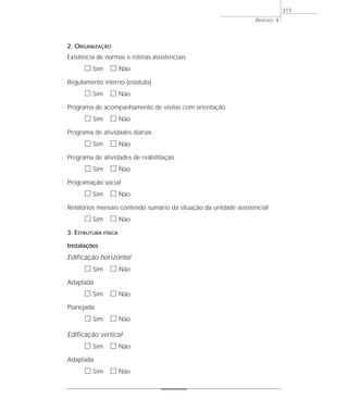 2. ORGANIZAÇÃO
Existência de normas e rotinas assistenciais
ᮀ Sim ᮀ Não
Regulamento interno (estatuto)
ᮀ Sim ᮀ Não
Programa de acompanhamento de visitas com orientação
ᮀ Sim ᮀ Não
Programa de atividades diárias
ᮀ Sim ᮀ Não
Programa de atividades de reabilitação
ᮀ Sim ᮀ Não
Programação social
ᮀ Sim ᮀ Não
Relatórios mensais contendo sumário da situação da unidade assistencial
ᮀ Sim ᮀ Não
3. ESTRUTURA FÍSICA
Instalações
Edificação horizontal
ᮀ Sim ᮀ Não
Adaptada
ᮀ Sim ᮀ Não
Planejada
ᮀ Sim ᮀ Não
Edificação vertical
ᮀ Sim ᮀ Não
Adaptada
ᮀ Sim ᮀ Não
ANEXO 3
317
 
