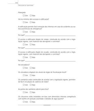 VIGILÂNCIA SANITÁRIA
318
Planejada
ᮀ Sim ᮀ Não
Há no mínimo dois acessos à edificação?
ᮀ Sim ᮀ Não
A edificação permite fácil remoção dos internos em caso de acidentes ou ou-
tras ocorrências de emergência?
ᮀ Sim ᮀ Não
Por quê? ____________________________________________________________________________________________________________________
O acesso à edificação dispõe de rampa, construída de acordo com a legis-
lação vigente, com material não derrapante e corrimão?
ᮀ Sim ᮀ Não
Por quê? ____________________________________________________________________________________________________________________
O acesso à edificação dispõe de escada, construída de acordo com a legis-
lação vigente, com material não derrapante e corrimão?
ᮀ Sim ᮀ Não
Por quê? ____________________________________________________________________________________________________________________
Há elevadores?
ᮀ Sim ᮀ Não
Os elevadores dispõem de alvará do órgão de fiscalização local?
ᮀ Sim ᮀ Não
Os sanitários estão construídos de acordo com a legislação vigente, permitin-
do fácil circulação de cadeiras de rodas?
ᮀ Sim ᮀ Não
As portas dos sanitários abrem para fora?
ᮀ Sim ᮀ Não
Os chuveiros estão instalados em box com dimensões internas compatíveis
com banho em posição assentada e dotados de água quente?
ᮀ Sim ᮀ Não
 