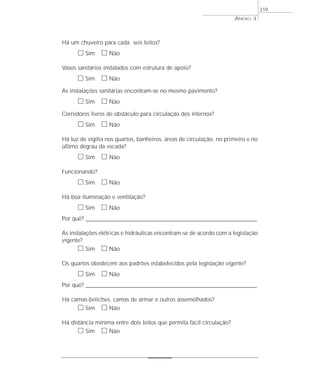 Há um chuveiro para cada seis leitos?
ᮀ Sim ᮀ Não
Vasos sanitários instalados com estrutura de apoio?
ᮀ Sim ᮀ Não
As instalações sanitárias encontram-se no mesmo pavimento?
ᮀ Sim ᮀ Não
Corredores livres de obstáculo para circulação dos internos?
ᮀ Sim ᮀ Não
Há luz de vigília nos quartos, banheiros, áreas de circulação, no primeiro e no
último degrau da escada?
ᮀ Sim ᮀ Não
Funcionando?
ᮀ Sim ᮀ Não
Há boa iluminação e ventilação?
ᮀ Sim ᮀ Não
Por quê? ____________________________________________________________________________________________________________________
As instalações elétricas e hidráulicas encontram-se de acordo com a legislação
vigente?
ᮀ Sim ᮀ Não
Os quartos obedecem aos padrões estabelecidos pela legislação vigente?
ᮀ Sim ᮀ Não
Por quê? ____________________________________________________________________________________________________________________
Há camas-beliches, camas de armar e outros assemelhados?
ᮀ Sim ᮀ Não
Há distância mínima entre dois leitos que permita fácil circulação?
ᮀ Sim ᮀ Não
ANEXO 3
319
 