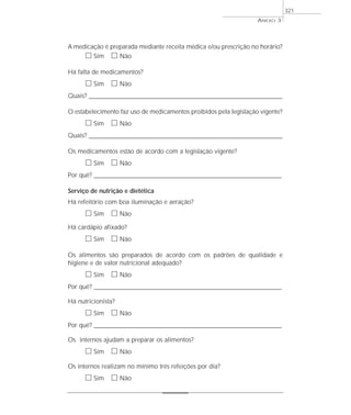A medicação é preparada mediante receita médica e/ou prescrição no horário?
ᮀ Sim ᮀ Não
Há falta de medicamentos?
ᮀ Sim ᮀ Não
Quais? ________________________________________________________________________________________________________________________
O estabelecimento faz uso de medicamentos proibidos pela legislação vigente?
ᮀ Sim ᮀ Não
Quais? ________________________________________________________________________________________________________________________
Os medicamentos estão de acordo com a legislação vigente?
ᮀ Sim ᮀ Não
Por quê? ____________________________________________________________________________________________________________________
Serviço de nutrição e dietética
Há refeitório com boa iluminação e aeração?
ᮀ Sim ᮀ Não
Há cardápio afixado?
ᮀ Sim ᮀ Não
Os alimentos são preparados de acordo com os padrões de qualidade e
higiene e de valor nutricional adequado?
ᮀ Sim ᮀ Não
Por quê? ____________________________________________________________________________________________________________________
Há nutricionista?
ᮀ Sim ᮀ Não
Por quê? ____________________________________________________________________________________________________________________
Os internos ajudam a preparar os alimentos?
ᮀ Sim ᮀ Não
Os internos realizam no mínimo três refeições por dia?
ᮀ Sim ᮀ Não
ANEXO 3
321
 