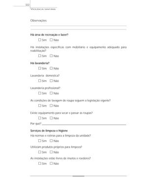 Observações:
Há área de recreação e lazer?
ᮀ Sim ᮀ Não
Há instalações específicas com mobiliário e equipamento adequado para
reabilitação?
ᮀ Sim ᮀ Não
Há lavanderia?
ᮀ Sim ᮀ Não
Lavanderia doméstica?
ᮀ Sim ᮀ Não
Lavanderia profissional?
ᮀ Sim ᮀ Não
As condições de lavagem de roupa seguem a legislação vigente?
ᮀ Sim ᮀ Não
Existe equipamento para secar e passar as roupas?
ᮀ Sim ᮀ Não
Por quê? ____________________________________________________________________________________________________________________
Serviços de limpeza e higiene
Há normas e rotinas para a limpeza da unidade?
ᮀ Sim ᮀ Não
Utilizam produtos próprios para limpeza?
ᮀ Sim ᮀ Não
As instalações estão livres de insetos e roedores?
ᮀ Sim ᮀ Não
VIGILÂNCIA SANITÁRIA
322
 