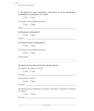 7. HÁ SERVIÇOS DE APOIO DIAGNÓSTICO, COMO POSTO DE COLETA LABORATORIAL,
EQUIPAMENTOS DE RADIOLOGIA OU OUTROS?
ᮀ Sim ᮀ Não
De acordo com os padrões técnicos?
ᮀ Sim ᮀ Não
Quais? ________________________________________________________________________________________________________________________
8. HÁ SERVIÇOS TERCEIRIZADOS?
ᮀ Sim ᮀ Não
Quais? ________________________________________________________________________________________________________________________
9. A UNIDADE DISPÕE DE AMBULÂNCIA?
ᮀ Sim ᮀ Não
De acordo com os padrões técnicos?
ᮀ Sim ᮀ Não
Observações:
10. SERVIÇO DE REGISTROS ESTATÍSTICOS E ARQUIVO MÉDICO
Há cadastro de todos os internos?
ᮀ Sim ᮀ Não
Por quê? ____________________________________________________________________________________________________________________
Há prontuário médico?
ᮀ Sim ᮀ Não
Por quê? ____________________________________________________________________________________________________________________
Há história clínica, diagnóstico, evoluções, solicitação, anotações e resultados
de exames?
ᮀ Sim ᮀ Não
Por quê? ____________________________________________________________________________________________________________________
VIGILÂNCIA SANITÁRIA
324
 