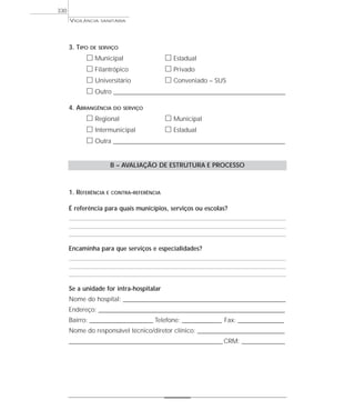 VIGILÂNCIA SANITÁRIA
330
3. TIPO DE SERVIÇO
ᮀ Municipal ᮀ Estadual
ᮀ Filantrópico ᮀ Privado
ᮀ Universitário ᮀ Conveniado – SUS
ᮀ Outro ____________________________________________________________________
4. ABRANGÊNCIA DO SERVIÇO
ᮀ Regional ᮀ Municipal
ᮀ Intermunicipal ᮀ Estadual
ᮀ Outra ____________________________________________________________________
B – AVALIAÇÃO DE ESTRUTURA E PROCESSO
1. REFERÊNCIA E CONTRA-REFERÊNCIA
É referência para quais municípios, serviços ou escolas?
Encaminha para que serviços e especialidades?
Se a unidade for intra-hospitalar
Nome do hospital: ___________________________________________________________________________
Endereço: ______________________________________________________________________________________
Bairro: _____________________________ Telefone: __________________ Fax: _____________________
Nome do responsável técnico/diretor clínico: ________________________________________
_______________________________________________________________________CRM: _________________
 