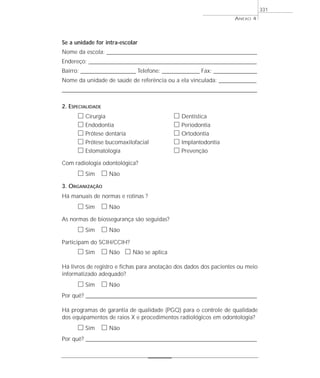 Se a unidade for intra-escolar
Nome da escola: _____________________________________________________________________________
Endereço: ______________________________________________________________________________________
Bairro: ____________________________ Telefone: ___________________ Fax: ______________________
Nome da unidade de saúde de referência ou a ela vinculada: ___________________
____________________________________________________________________________________________________
2. ESPECIALIDADE
ᮀ Cirurgia ᮀ Dentística
ᮀ Endodontia ᮀ Periodontia
ᮀ Prótese dentária ᮀ Ortodontia
ᮀ Prótese bucomaxilofacial ᮀ Implantodontia
ᮀ Estomatologia ᮀ Prevenção
Com radiologia odontológica?
ᮀ Sim ᮀ Não
3. ORGANIZAÇÃO
Há manuais de normas e rotinas ?
ᮀ Sim ᮀ Não
As normas de biossegurança são seguidas?
ᮀ Sim ᮀ Não
Participam do SCIH/CCIH?
ᮀ Sim ᮀ Não ᮀ Não se aplica
Há livros de registro e fichas para anotação dos dados dos pacientes ou meio
informatizado adequado?
ᮀ Sim ᮀ Não
Por quê? ____________________________________________________________________________________________________________________
Há programas de garantia de qualidade (PGQ) para o controle de qualidade
dos equipamentos de raios X e procedimentos radiológicos em odontologia?
ᮀ Sim ᮀ Não
Por quê? ____________________________________________________________________________________________________________________
ANEXO 4
331
 