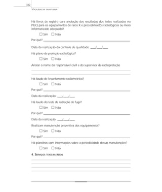 VIGILÂNCIA SANITÁRIA
332
Há livros de registro para anotação dos resultados dos testes realizados no
PGQ para os equipamentos de raios X e procedimentos radiológicos ou meio
informatizado adequado?
ᮀ Sim ᮀ Não
Por quê? ____________________________________________________________________________________________________________________
Data da realização do controle de qualidade: ____/____/____
Há plano de proteção radiológica?
ᮀ Sim ᮀ Não
Anotar o nome do responsável civil e do supervisor de radioproteção
Há laudo de levantamento radiométrico?
ᮀ Sim ᮀ Não
Por quê? ____________________________________________________________________________________________________________________
Data da realização: ____/____/____
Há laudo do teste de radiação de fuga?
ᮀ Sim ᮀ Não
Por quê? ____________________________________________________________________________________________________________________
Data da realização: ____/____/____
Realizam manutenção preventiva dos equipamentos?
ᮀ Sim ᮀ Não
Por quê? ____________________________________________________________________________________________________________________
Há planilhas com informações sobre a periodicidade dessas manutenções?
ᮀ Sim ᮀ Não
4. SERVIÇOS TERCEIRIZADOS
 