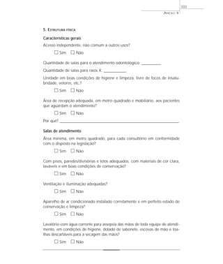 5. ESTRUTURA FÍSICA
Características gerais
Acesso independente, não comum a outros usos?
ᮀ Sim ᮀ Não
Quantidade de salas para o atendimento odontológico: ____________
Quantidade de salas para raios X: ______________
Unidade em boas condições de higiene e limpeza, livre de focos de insalu-
bridade, vetores, etc.?
ᮀ Sim ᮀ Não
Área de recepção adequada, em metro quadrado e mobiliário, aos pacientes
que aguardam o atendimento?
ᮀ Sim ᮀ Não
Por quê? ____________________________________________________________________________________________________________________
Salas de atendimento
Área mínima, em metro quadrado, para cada consultório em conformidade
com o disposto na legislação?
ᮀ Sim ᮀ Não
Com pisos, paredes/divisórias e tetos adequados, com materiais de cor clara,
laváveis e em boas condições de conservação?
ᮀ Sim ᮀ Não
Ventilação e iluminação adequadas?
ᮀ Sim ᮀ Não
Aparelho de ar condicionado instalado corretamente e em perfeito estado de
conservação e limpeza?
ᮀ Sim ᮀ Não
Lavatório com água corrente para assepsia das mãos de toda equipe de atendi-
mento, em condições de higiene, dotado de sabonete, escovas de mão e toa-
lhas descartáveis para a secagem das mãos?
ᮀ Sim ᮀ Não
ANEXO 4
333
 