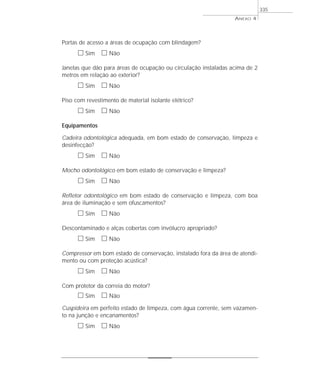 Portas de acesso a áreas de ocupação com blindagem?
ᮀ Sim ᮀ Não
Janelas que dão para áreas de ocupação ou circulação instaladas acima de 2
metros em relação ao exterior?
ᮀ Sim ᮀ Não
Piso com revestimento de material isolante elétrico?
ᮀ Sim ᮀ Não
Equipamentos
Cadeira odontológica adequada, em bom estado de conservação, limpeza e
desinfecção?
ᮀ Sim ᮀ Não
Mocho odontológico em bom estado de conservação e limpeza?
ᮀ Sim ᮀ Não
Refletor odontológico em bom estado de conservação e limpeza, com boa
área de iluminação e sem ofuscamentos?
ᮀ Sim ᮀ Não
Descontaminado e alças cobertas com invólucro apropriado?
ᮀ Sim ᮀ Não
Compressor em bom estado de conservação, instalado fora da área de atendi-
mento ou com proteção acústica?
ᮀ Sim ᮀ Não
Com protetor da correia do motor?
ᮀ Sim ᮀ Não
Cuspideira em perfeito estado de limpeza, com água corrente, sem vazamen-
to na junção e encanamentos?
ᮀ Sim ᮀ Não
ANEXO 4
335
 
