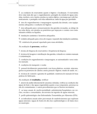 5. as condições do reservatório quanto à higiene e localização. O reservatório
deve estar mais alto que o engarrafamento; protegido da entrada de águas estra-
nhas, roedores, aves, insetos, poeiras ou outros objetos, com tampa que vede her-
meticamente, e protegido com telas milimétricas; saída da água por gravidade;
6. área de engarrafamento e tamponagem separada das demais, com equipa-
mentos adequados e condições de higiene;
7. área adequada para o armazenamento das garrafas envasadas, ao abrigo da
luz solar direta, em estrados ou prateleiras que impeçam o contato com conta-
minantes sólidos ou líquidos;
8. instalações sanitárias e lavatórios adequados;
9. vestiário adequado para a troca de roupas e separado das instalações sanitárias;
10. existência de pessoal capacitado para essas atividades.
Na avaliação de processo, verificar:
1. técnica de limpeza do reservatório e freqüência da limpeza;
2. técnicas de lavagem e esterilização das garrafas, evitando-se contatos manuais
e contaminação;
3. condições de engarrafamento e tamponagem, se automatizado e sem conta-
tos manuais;
4. condições do transporte e venda;
5. pessoal devidamente paramentado com luvas plásticas, aventais, máscaras,
gorros ou protetores de cabelos; asseio pessoal e higiene; estado de saúde, etc.;
6. técnicas de controle e garantia de qualidade; existência de manuais de boas
práticas de fabricação.
Na avaliação de resultados, verificar:
1. através da análise laboratorial de amostras coletadas, verificar as condições das
águas da fonte e das águas engarrafadas quanto a sua composição, presença ou
não de contaminantes, e outros procedimentos que se fizerem necessários;
2. as taxas anuais de morbi-mortalidade ambulatoriais/hospitalares em cre-
ches, escolas e comunidades, decorrentes da ingestão de águas minerais;
3. perfil epidemiológico das Enfermidades Transmitidas por Alimentos (ETA);
4. os indicadores anuais sobre percentuais de estabelecimentos que exploram
águas minerais e águas de fontes de alto risco epidemiológico e de baixo risco
no município;
VIGILÂNCIA SANITÁRIA
32
 