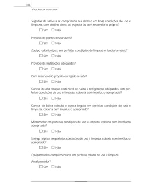 Sugador de saliva a ar comprimido ou elétrico em boas condições de uso e
limpeza, com destino direto ao esgosto ou com reservatório próprio?
ᮀ Sim ᮀ Não
Provido de pontas descartáveis?
ᮀ Sim ᮀ Não
Equipo odontológico em perfeitas condições de limpeza e funcionamento?
ᮀ Sim ᮀ Não
Provido de instalações adequadas?
ᮀ Sim ᮀ Não
Com reservatório próprio ou ligado à rede?
ᮀ Sim ᮀ Não
Caneta de alta rotação com nível de ruído e refrigeração adequados, em per-
feitas condições de uso e limpeza, coberta com invólucro apropriado?
ᮀ Sim ᮀ Não
Caneta de baixa rotação e contra-ângulo em perfeitas condições de uso e
limpeza, coberta com invólucro apropriado?
ᮀ Sim ᮀ Não
Micromotor em perfeitas condições de uso e limpeza, coberto com invólucro
apropriado?
ᮀ Sim ᮀ Não
Seringa tríplice em perfeitas condições de uso e limpeza, coberta com invólucro
apropriado?
ᮀ Sim ᮀ Não
Equipamentos complementares em perfeito estado de uso e limpeza:
Amalgamador?
ᮀ Sim ᮀ Não
VIGILÂNCIA SANITÁRIA
336
 