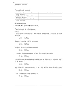 Acessórios de proteção
ACESSÓRIOS DE PROTEÇÃO QUANTIDADE
Avental plumbífero
Cabides adequados para os aventais
Dosímetros individuais
Dosímetro padrão em local adequado
Protetor de tireóide
6. PROCEDIMENTOS
Controle das doenças transmissíveis
Equipamentos de esterilização:
Estufa
Com controle de temperatura adequado e em perfeitas condições de uso e
limpeza?
ᮀ Sim ᮀ Não
Área de circulação interna satisfatória?
ᮀ Sim ᮀ Não
Instalada corretamente à rede elétrica?
ᮀ Sim ᮀ Não
O material a ser esterilizado é acondicionado adequadamente?
ᮀ Sim ᮀ Não
São respeitados os padrões tempo/temperatura de esterilização, conforme legis-
lação vigente?
ᮀ Sim ᮀ Não
São tomados os cuidados necessários para estocagem do material esterilizado?
ᮀ Sim ᮀ Não
Estão anotados os prazos de validade?
ᮀ Sim ᮀ Não
VIGILÂNCIA SANITÁRIA
338
 