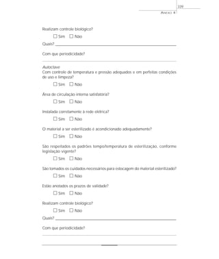 Realizam controle biológico?
ᮀ Sim ᮀ Não
Quais? ________________________________________________________________________________________________________________________
Com que periodicidade?
Autoclave
Com controle de temperatura e pressão adequados e em perfeitas condições
de uso e limpeza?
ᮀ Sim ᮀ Não
Área de circulação interna satisfatória?
ᮀ Sim ᮀ Não
Instalada corretamente à rede elétrica?
ᮀ Sim ᮀ Não
O material a ser esterilizado é acondicionado adequadamente?
ᮀ Sim ᮀ Não
São respeitados os padrões tempo/temperatura de esterilização, conforme
legislação vigente?
ᮀ Sim ᮀ Não
São tomados os cuidados necessários para estocagem do material esterilizado?
ᮀ Sim ᮀ Não
Estão anotados os prazos de validade?
ᮀ Sim ᮀ Não
Realizam controle biológico?
ᮀ Sim ᮀ Não
Quais? ________________________________________________________________________________________________________________________
Com que periodicidade?
ANEXO 4
339
 