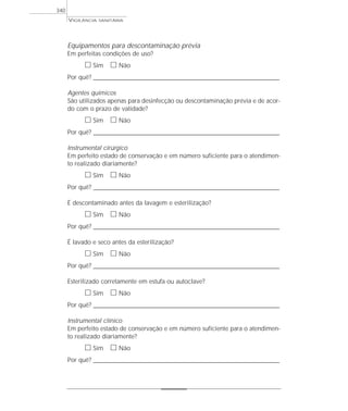 Equipamentos para descontaminação prévia
Em perfeitas condições de uso?
ᮀ Sim ᮀ Não
Por quê? ____________________________________________________________________________________________________________________
Agentes químicos
São utilizados apenas para desinfecção ou descontaminação prévia e de acor-
do com o prazo de validade?
ᮀ Sim ᮀ Não
Por quê? ____________________________________________________________________________________________________________________
Instrumental cirúrgico
Em perfeito estado de conservação e em número suficiente para o atendimen-
to realizado diariamente?
ᮀ Sim ᮀ Não
Por quê? ____________________________________________________________________________________________________________________
É descontaminado antes da lavagem e esterilização?
ᮀ Sim ᮀ Não
Por quê? ____________________________________________________________________________________________________________________
É lavado e seco antes da esterilização?
ᮀ Sim ᮀ Não
Por quê? ____________________________________________________________________________________________________________________
Esterilizado corretamente em estufa ou autoclave?
ᮀ Sim ᮀ Não
Por quê? ____________________________________________________________________________________________________________________
Instrumental clínico
Em perfeito estado de conservação e em número suficiente para o atendimen-
to realizado diariamente?
ᮀ Sim ᮀ Não
Por quê? ____________________________________________________________________________________________________________________
VIGILÂNCIA SANITÁRIA
340
 