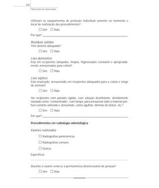 Utilizam os equipamentos de proteção individual somente no momento e
local de realização dos procedimentos?
ᮀ Sim ᮀ Não
Por quê? ____________________________________________________________________________________________________________________
Resíduos sólidos
Têm destino adequado?
ᮀ Sim ᮀ Não
Lixo doméstico
Está em recipientes tampados, limpos, higienizados constante e apropriada-
mente armazenados para coleta?
ᮀ Sim ᮀ Não
Lixo séptico
Está sinalizado, armazenado em recipientes adequados para a coleta e longe
de animais?
ᮀ Sim ᮀ Não
Há recipientes com paredes rígidas, com solução desinfetante, devidamente
rotulado como “contaminado”, com tampa, para armazenar todo o material pér-
furo-cortante utilizado e descartado, como agulhas, lâminas de bisturi, etc.?
ᮀ Sim ᮀ Não
Por quê? ____________________________________________________________________________________________________________________
Procedimentos em radiologia odontológica
Exames realizados
ᮀ Radiografias panorâmicas
ᮀ Radiografias comuns
ᮀ Outros
Especificar:
Durante o exame evita-se a permanência desnecessária de pessoas?
ᮀ Sim ᮀ Não
VIGILÂNCIA SANITÁRIA
342
 