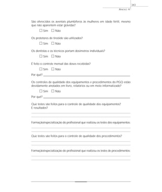 São oferecidos os aventais plumbíferos às mulheres em idade fértil, mesmo
que não aparentem estar grávidas?
ᮀ Sim ᮀ Não
Os protetores de tireóide são utilizados?
ᮀ Sim ᮀ Não
Os dentistas e os técnicos portam dosímetros individuais?
ᮀ Sim ᮀ Não
É feito o controle mensal das doses recebidas?
ᮀ Sim ᮀ Não
Por quê? ____________________________________________________________________________________________________________________
Os controles de qualidade dos equipamentos e procedimentos do PGQ estão
devidamente anotados em livro, relatórios ou em meio informatizado?
ᮀ Sim ᮀ Não
Por quê? ____________________________________________________________________________________________________________________
Que testes são feitos para o controle de qualidade dos equipamentos?
E resultados?
Formação/especialização do profissional que realizou os testes dos equipamentos:
Que testes são feitos para o controle de qualidade dos procedimentos?
Formação/especialização do profissional que realizou os testes de procedimentos:
ANEXO 4
343
 