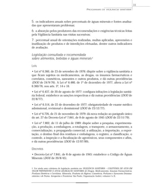 5. os indicadores anuais sobre percentuais de águas minerais e fontes analisa-
das que apresentaram problemas;
6. a absorção pelos produtores das recomendações e exigências técnicas feitas
pela Vigilância Sanitária nas visitas sucessivas;
7. percentual anual de orientações realizadas, multas aplicadas, apreensões e
inutilização de produtos e de interdições efetuadas, dentre outros indicadores
de avaliação.
Legislação consultada e recomendada
sobre alimentos, bebidas e águas minerais1
Leis
• Lei nº 6.360, de 23 de setembro de 1976: dispõe sobre a vigilância sanitária a
que ficam sujeitos os medicamentos, as drogas, os insumos farmacêuticos e
correlatos, cosméticos, saneantes e outros produtos, e dá outras providências
(DOU de 24/9/76). A Lei nº 6.480, de 1º de dezembro de 1977, altera a Lei nº
6.360/76, nos arts. 5º, 14 e 16.
• Lei nº 6.437, de 20 de agosto de 1977: configura infrações à legislação sanitá-
ria federal, estabelece as sanções respectivas e dá outras providências (DOU de
22/8/77).
• Lei nº 6.514, de 22 de dezembro de 1977: obrigatoriedade de exame médico
admissional, revisional e demissional (DOU de 23/12/77).
• Lei nº 6.726, de 21 de novembro de 1979: dá nova redação ao parágrafo único
do art. 27 do Decreto-Lei nº 7.841, de 8 de agosto de 1945 (DOU de 22/11/79).
• Lei nº 7.802, de 11 de julho de 1989: dispõe sobre a pesquisa, experimenta-
ção, a produção, a embalagem, a rotulagem, o transporte, o armazenamento, a
comercialização, a propaganda comercial, a utilização, a importação, a expor-
tação, o destino final dos resíduos e embalagens, o registro, a classificação, o
controle, a inspeção e a fiscalização de agrotóxicos, seus componentes e afins,
e dá outras providências (DOU de 12/07/89).
Decretos
• Decreto-Lei nº 7.841, de 8 de agosto de 1945: estabelece o Código de Águas
Minerais (DOU de 20/8/45).
PROGRAMAS DE VIGILÂNCIA SANITÁRIA
33
1. Ver ainda uma coletânea de legislação sanitária em VIGILÂNCIA SANITÁRIA – COLETÂNEA DE ATOS EM
VIGOR PERTINENTES À ATUAL LEGISLAÇÃO SANITÁRIA de Drogas, Medicamentos, Insumos Farmacêuticos,
Produtos Dietéticos e Correlatos, Alimentos, Produtos de Higiene, Cosméticos, Perfumes e Saneantes Domissa-
nitários e de Portos, Aeroportos e Fronteiras. São Paulo, Organização Andrei, volumes I a X.
 