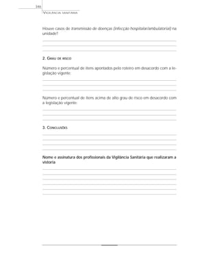 Houve casos de transmissão de doenças (infecção hospitalar/ambulatorial) na
unidade?
2. GRAU DE RISCO
Número e percentual de itens apontados pelo roteiro em desacordo com a le-
gislação vigente:
Número e percentual de itens acima de alto grau de risco em desacordo com
a legislação vigente:
3. CONCLUSÕES
Nome e assinatura dos profissionais da Vigilância Sanitária que realizaram a
vistoria
VIGILÂNCIA SANITÁRIA
346
 
