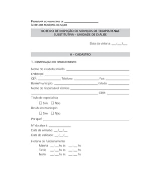 PREFEITURA DO MUNICÍPIO DE ____________________________________
SECRETARIA MUNICIPAL DA SAÚDE
Data da vistoria: ____ /____ /____
A – CADASTRO
1. IDENTIFICAÇÃO DO ESTABELECIMENTO
Nome do estabelecimento: ________________________________________________________________
Endereço: ______________________________________________________________________________________
CEP: _______________________ Telefone: _________________________ Fax: ________________________
Bairro/município: ____________________________________________ Estado: _____________________
Nome do responsável técnico:____________________________________________________________
____________________________________________________________________ CRM: ______________________
Título de especialista
ᮀ Sim ᮀ Não
Reside no município
ᮀ Sim ᮀ Não
Por quê? ____________________________________________________________________________________________________________________
Nº do alvará: ___________________
Data da emissão: ___/___/___
Data de validade: ___/___/___
Horário de funcionamento
Manhã ___:___hs às ___:___ hs
Tarde ___:___hs às ___:___ hs
Noite ___:___hs às ___:___ hs
ROTEIRO DE INSPEÇÃO DE SERVIÇOS DE TERAPIA RENAL
SUBSTITUTIVA – UNIDADE DE DIÁLISE
 