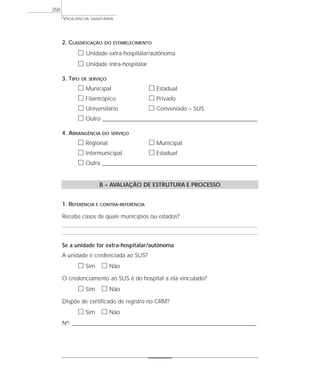 VIGILÂNCIA SANITÁRIA
350
2. CLASSIFICAÇÃO DO ESTABELECIMENTO
ᮀ Unidade extra-hospitalar/autônoma
ᮀ Unidade intra-hospitalar
3. TIPO DE SERVIÇO
ᮀ Municipal ᮀ Estadual
ᮀ Filantrópico ᮀ Privado
ᮀ Universitário ᮀ Conveniado – SUS
ᮀ Outro ____________________________________________________________________
4. ABRANGÊNCIA DO SERVIÇO
ᮀ Regional ᮀ Municipal
ᮀ Intermunicipal ᮀ Estadual
ᮀ Outra ____________________________________________________________________
B – AVALIAÇÃO DE ESTRUTURA E PROCESSO
1. REFERÊNCIA E CONTRA-REFERÊNCIA
Recebe casos de quais municípios ou estados?
Se a unidade for extra-hospitalar/autônoma
A unidade é credenciada ao SUS?
ᮀ Sim ᮀ Não
O credenciamento ao SUS é do hospital a ela vinculado?
ᮀ Sim ᮀ Não
Dispõe de certificado de registro no CRM?
ᮀ Sim ᮀ Não
Nº: _________________________________________________________________________________
 