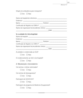 Dispõe de ambulância para transporte?
ᮀ Sim ᮀ Não
Nome do hospital de referência: __________________________________________________________
Endereço: ______________________________________________________________________________________
Bairro: ___________________________________________ Telefone: __________________________________
Certificado de Registro no CRM nº: _____________________________________________________
Nome do responsável técnico/diretor clínico: _________________________________________
________________________________________________________________CRM: ____________________________
Se a unidade for intra-hospitalar
Nome do hospital: _________________________________________________________________
Endereço: ______________________________________________________________________________________
Bairro: ___________________________________________ Telefone: __________________________________
Certificado de Registro no CRM nº: _____________________________________________________
Nome do responsável técnico/diretor clínico: _________________________________________
_______________________________________________________________CRM: ____________________________
A unidade é credenciada ao SUS?
ᮀ Sim ᮀ Não
O credenciamento ao SUS é do hospital?
ᮀ Sim ᮀ Não
2. ORGANIZAÇÃO E PROCEDIMENTOS
Há normas e rotinas setorizadas?
ᮀ Sim ᮀ Não
Há normas de biossegurança?
ᮀ Sim ᮀ Não
Participam do SCIH/CCIH?
ᮀ Sim ᮀ Não
Participam do programa de Medicina Ocupacional?
ᮀ Sim ᮀ Não
ANEXO 5
351
 
