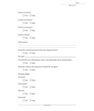 Exames mensais?
ᮀ Sim ᮀ Não
Exames trimestrais?
ᮀ Sim ᮀ Não
Exames semestrais?
ᮀ Sim ᮀ Não
Exames anuais?
ᮀ Sim ᮀ Não
Observações:
Realizam manutenção preventiva dos equipamentos?
ᮀ Sim ᮀ Não
Por quê? ____________________________________________________________________________________________________________________
Há planilha com informações sobre a periodicidade dessa manutenção?
ᮀ Sim ᮀ Não
Realizam limpeza do sistema de tratamento de água?
ᮀ Sim ᮀ Não
Periodicidade:
Semanal?
ᮀ Sim ᮀ Não
Quinzenal?
ᮀ Sim ᮀ Não
Mensal?
ᮀ Sim ᮀ Não
Bimensal?
ᮀ Sim ᮀ Não
ANEXO 5
353
 